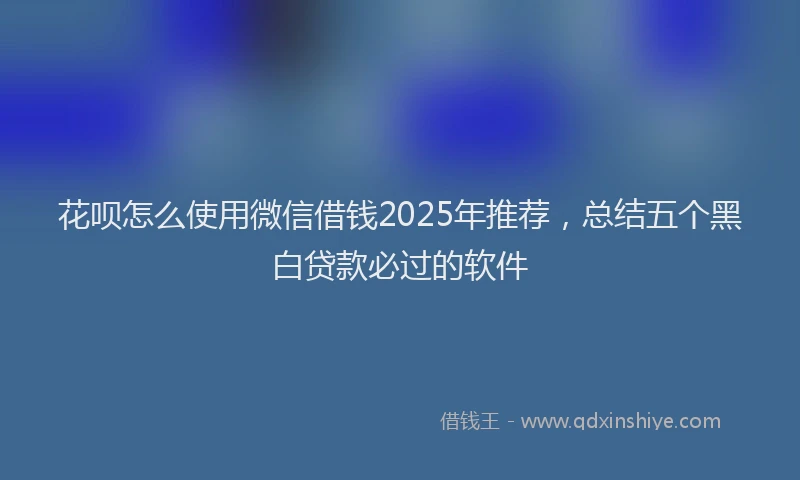 花呗怎么使用微信借钱2025年推荐，总结五个黑白贷款必过的软件