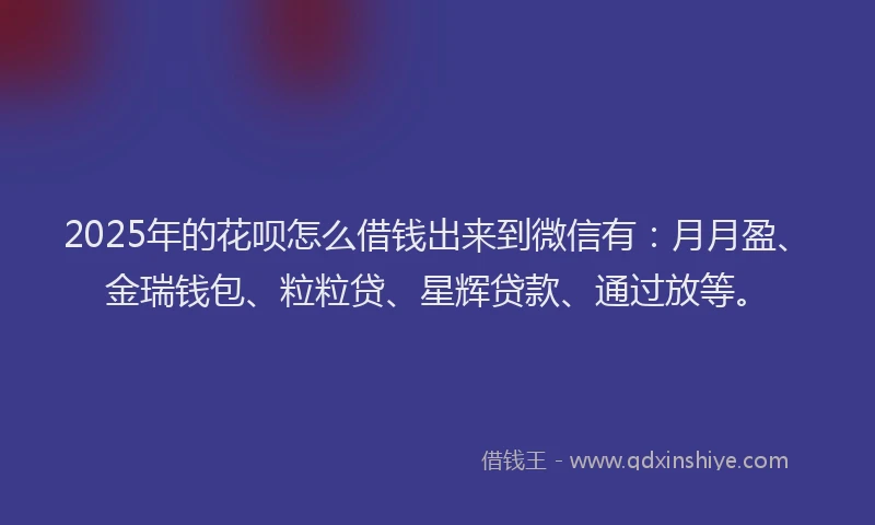 2025年的花呗怎么借钱出来到微信有：月月盈、金瑞钱包、粒粒贷、星辉贷款、通过放等。
