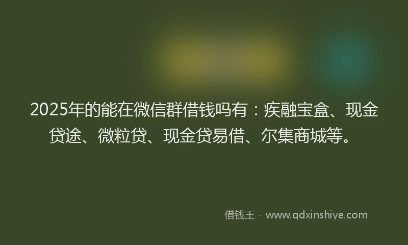 2025年的能在微信群借钱吗有：疾融宝盒、现金贷途、微粒贷、现金贷易借、尔集商城等。