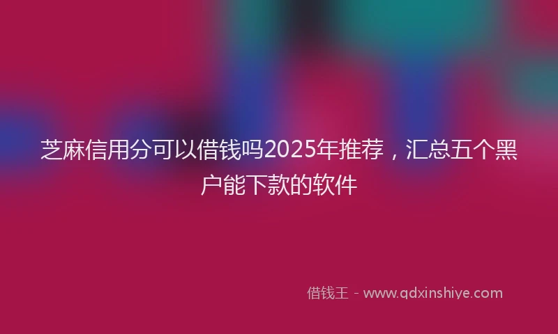 芝麻信用分可以借钱吗2025年推荐，汇总五个黑户能下款的软件