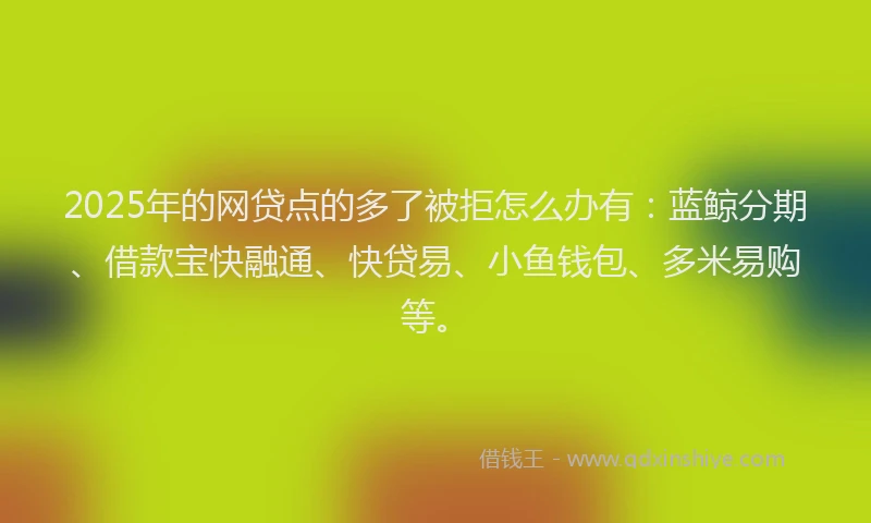 2025年的网贷点的多了被拒怎么办有：蓝鲸分期、借款宝快融通、快贷易、小鱼钱包、多米易购等。