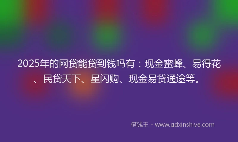 2025年的网贷能贷到钱吗有：现金蜜蜂、易得花、民贷天下、星闪购、现金易贷通途等。