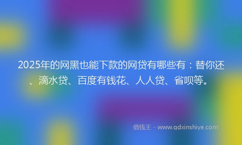 2025年的网黑也能下款的网贷有哪些有：替你还、滴水贷、百度有钱花、人人贷、省呗等。