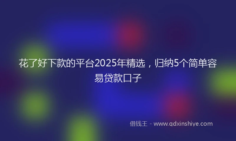 花了好下款的平台2025年精选，归纳5个简单容易贷款口子