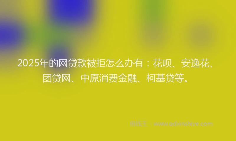 2025年的网贷款被拒怎么办有：花呗、安逸花、团贷网、中原消费金融、柯基贷等。