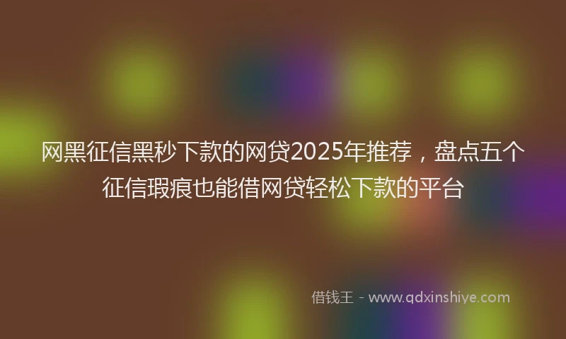 网黑征信黑秒下款的网贷2025年推荐，盘点五个征信瑕疵也能借网贷轻松下款的平台