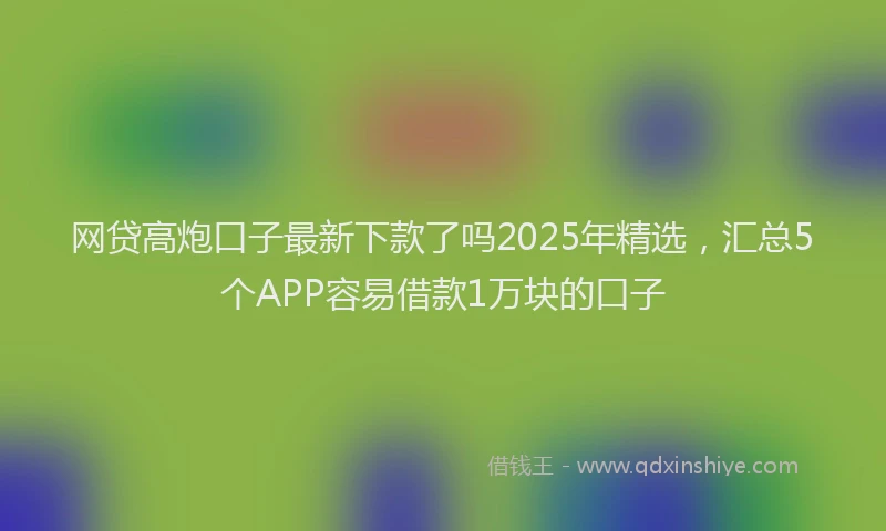 网贷高炮口子最新下款了吗2025年精选，汇总5个APP容易借款1万块的口子