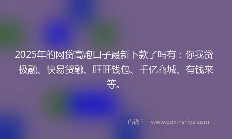 2025年的网贷高炮口子最新下款了吗有：你我贷-极融、快易贷融、旺旺钱包、千亿商城、有钱来等。