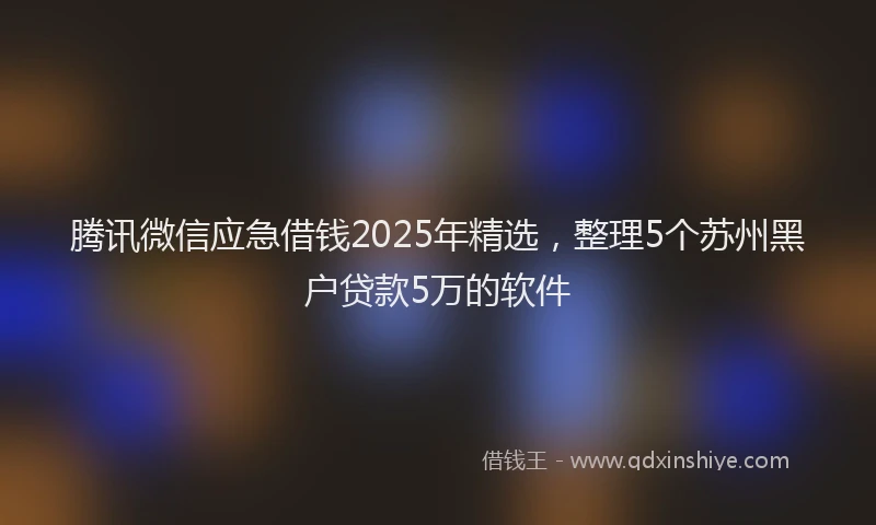腾讯微信应急借钱2025年精选，整理5个苏州黑户贷款5万的软件