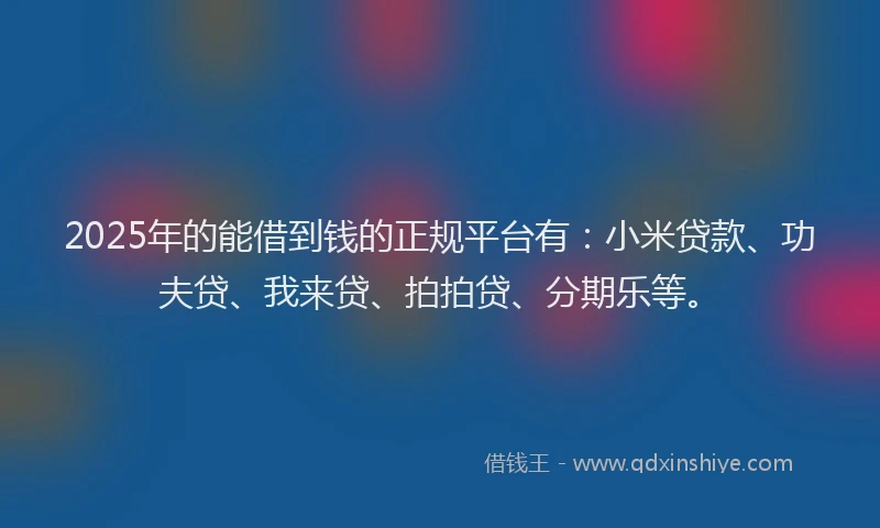 2025年的能借到钱的正规平台有：小米贷款、功夫贷、我来贷、拍拍贷、分期乐等。
