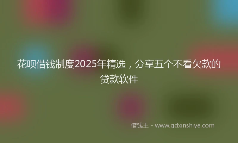 花呗借钱制度2025年精选，分享五个不看欠款的贷款软件