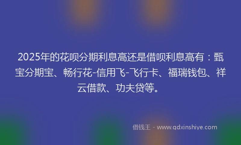 2025年的花呗分期利息高还是借呗利息高有：甄宝分期宝、畅行花-信用飞-飞行卡、福瑞钱包、祥云借款、功夫贷等。