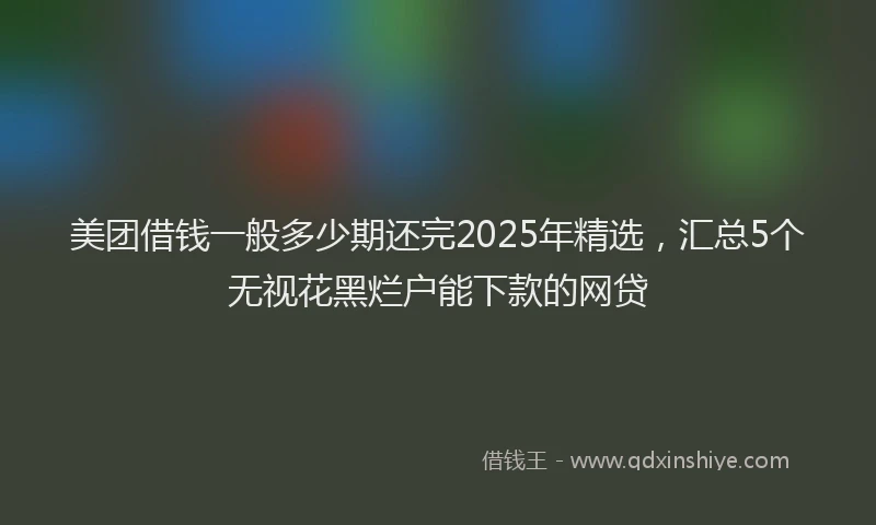 美团借钱一般多少期还完2025年精选，汇总5个无视花黑烂户能下款的网贷