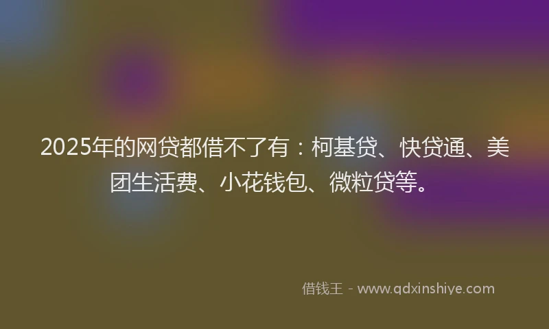 2025年的网贷都借不了有：柯基贷、快贷通、美团生活费、小花钱包、微粒贷等。