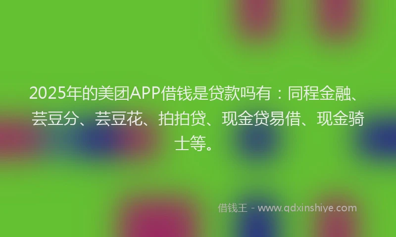 2025年的美团APP借钱是贷款吗有：同程金融、芸豆分、芸豆花、拍拍贷、现金贷易借、现金骑士等。
