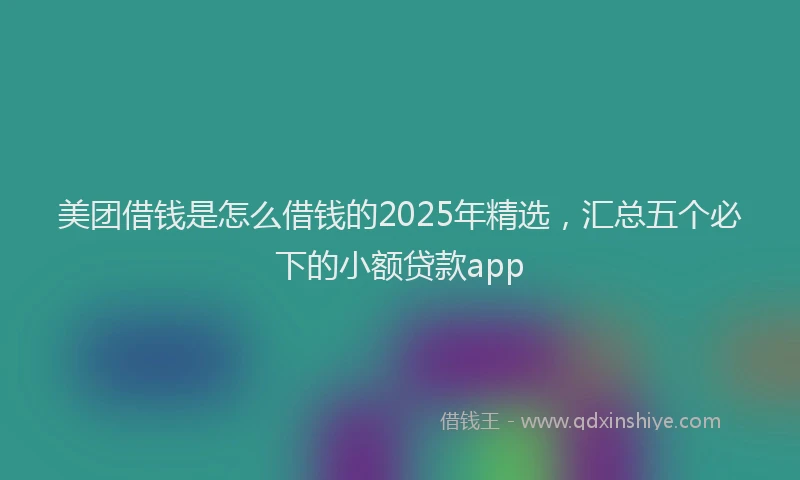 美团借钱是怎么借钱的2025年精选，汇总五个必下的小额贷款app