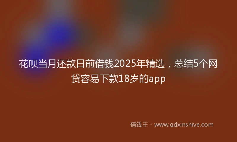 花呗当月还款日前借钱2025年精选，总结5个网贷容易下款18岁的app