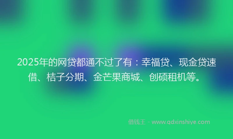 2025年的网贷都通不过了有：幸福贷、现金贷速借、桔子分期、金芒果商城、创硕租机等。