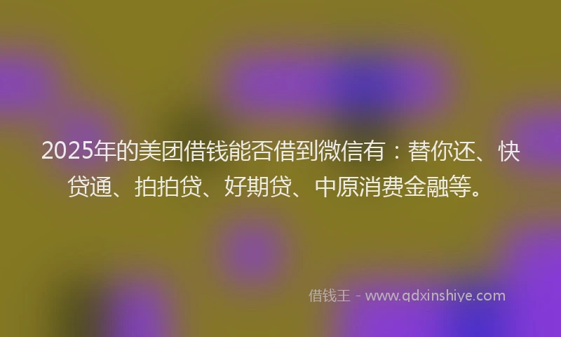 2025年的美团借钱能否借到微信有：替你还、快贷通、拍拍贷、好期贷、中原消费金融等。