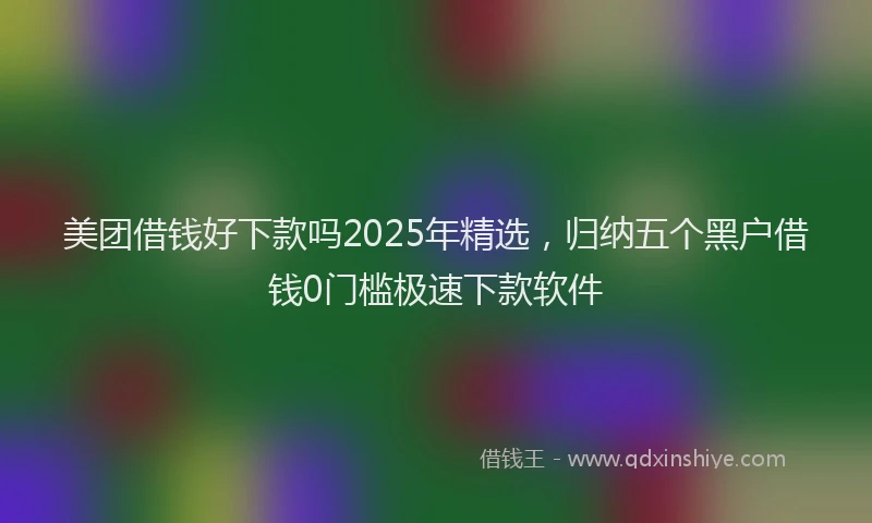 美团借钱好下款吗2025年精选，归纳五个黑户借钱0门槛极速下款软件