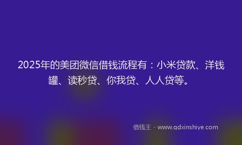 2025年的美团微信借钱流程有：小米贷款、洋钱罐、读秒贷、你我贷、人人贷等。