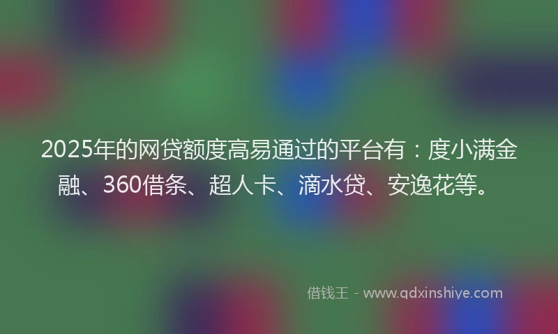 2025年的网贷额度高易通过的平台有：度小满金融、360借条、超人卡、滴水贷、安逸花等。
