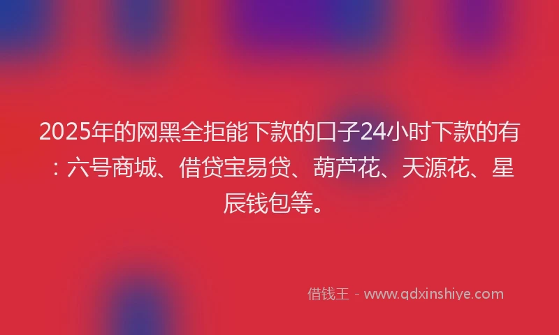 2025年的网黑全拒能下款的口子24小时下款的有：六号商城、借贷宝易贷、葫芦花、天源花、星辰钱包等。