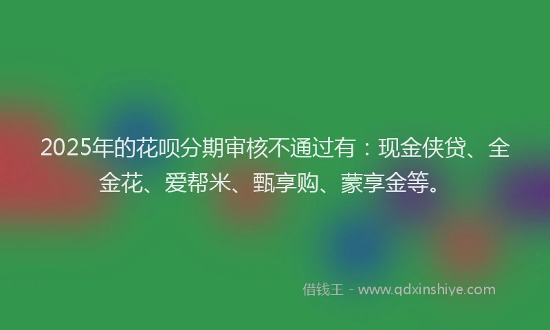 2025年的花呗分期审核不通过有：现金侠贷、全金花、爱帮米、甄享购、蒙享金等。