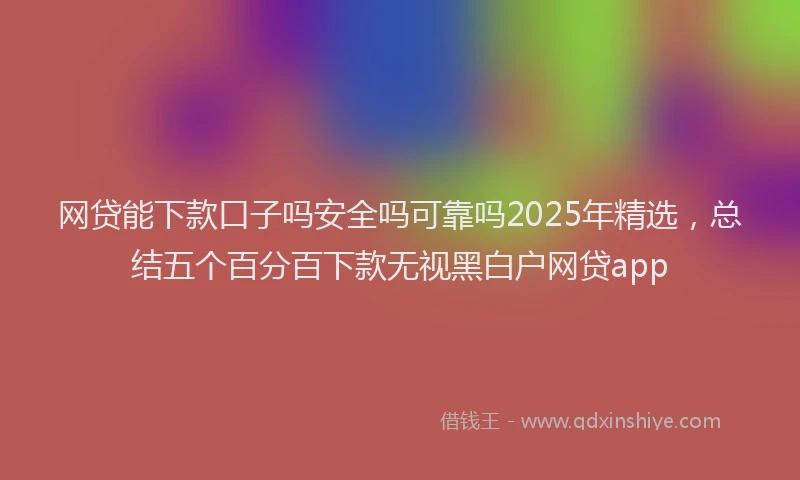 网贷能下款口子吗安全吗可靠吗2025年精选，总结五个百分百下款无视黑白户网贷app