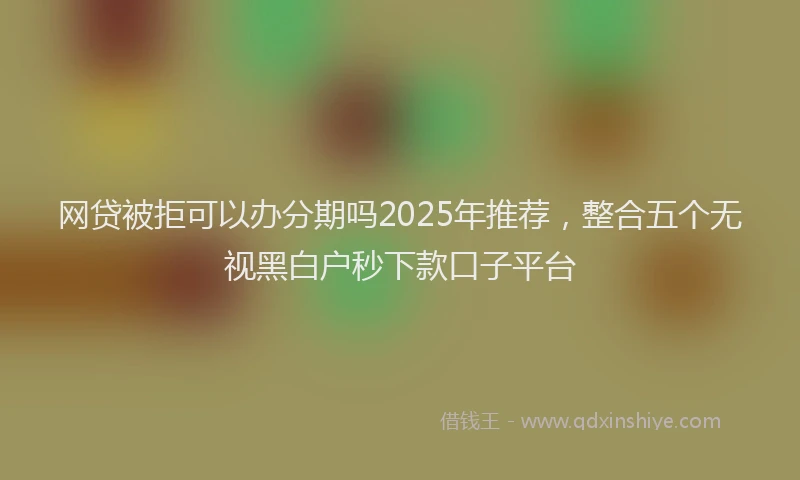 网贷被拒可以办分期吗2025年推荐，整合五个无视黑白户秒下款口子平台
