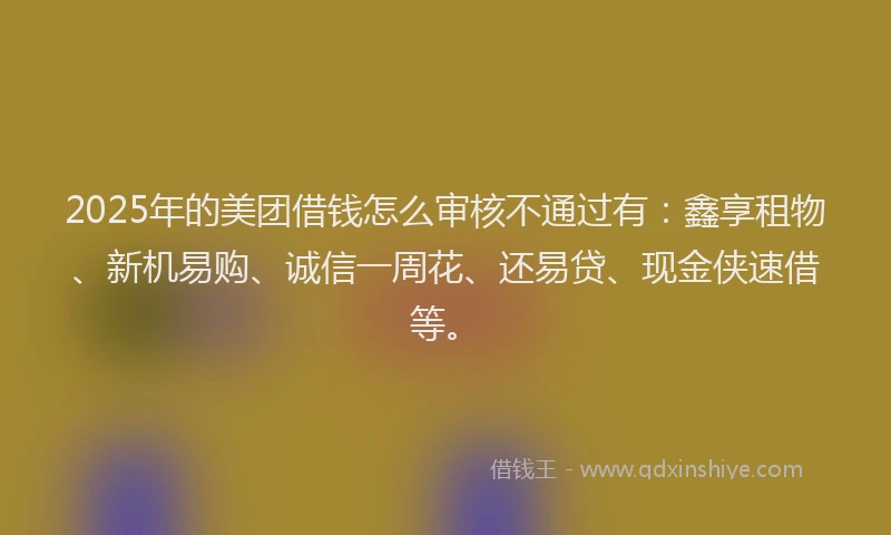 2025年的美团借钱怎么审核不通过有：鑫享租物、新机易购、诚信一周花、还易贷、现金侠速借等。