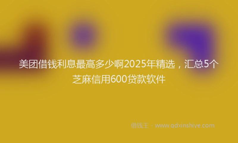 美团借钱利息最高多少啊2025年精选，汇总5个芝麻信用600贷款软件