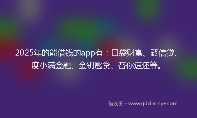 2025年的能借钱的app有：口袋财富、甄信贷、度小满金融、金钥匙贷、替你速还等。