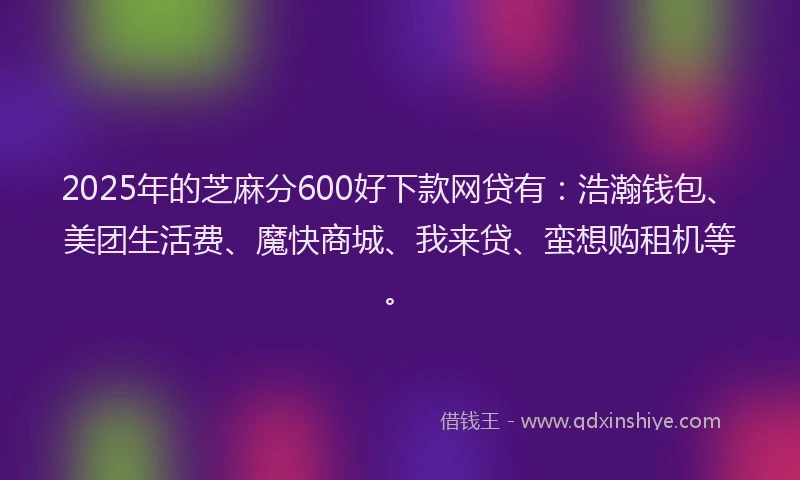 2025年的芝麻分600好下款网贷有:浩瀚钱包、美团生活费、魔快商城、我来贷、蛮想购租机等。