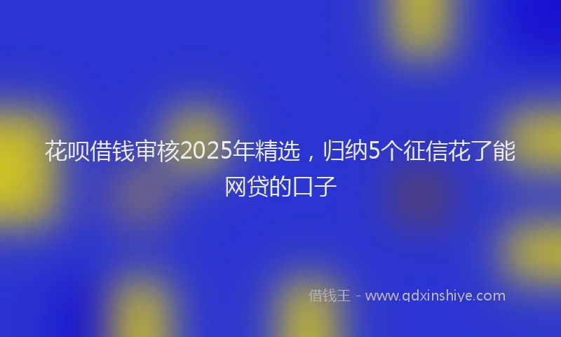 花呗借钱审核2025年精选，归纳5个征信花了能网贷的口子