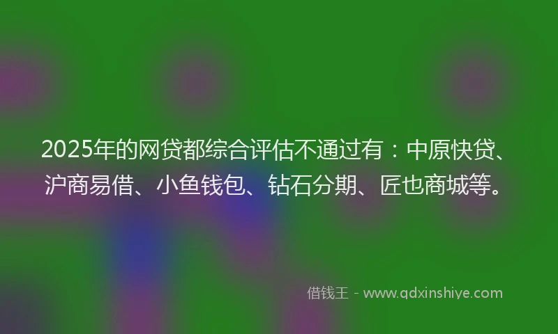 2025年的网贷都综合评估不通过有：中原快贷、沪商易借、小鱼钱包、钻石分期、匠也商城等。