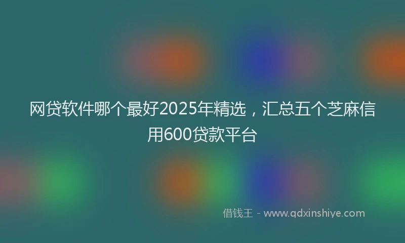 网贷软件哪个最好2025年精选，汇总五个芝麻信用600贷款平台