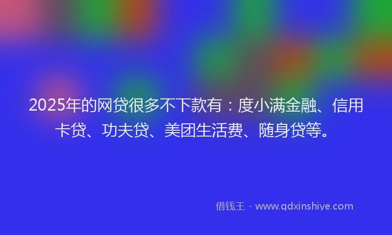 2025年的网贷很多不下款有：度小满金融、信用卡贷、功夫贷、美团生活费、随身贷等。