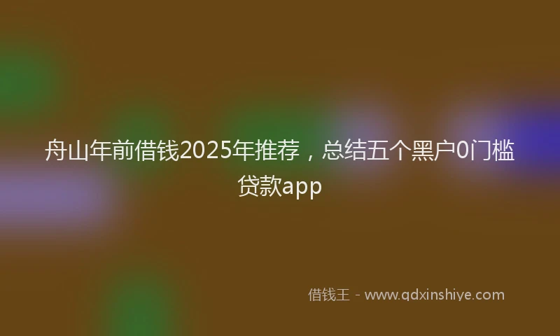 舟山年前借钱2025年推荐，总结五个黑户0门槛贷款app
