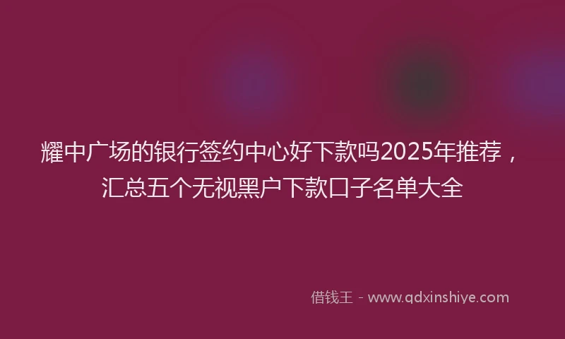 耀中广场的银行签约中心好下款吗2025年推荐，汇总五个无视黑户下款口子名单大全