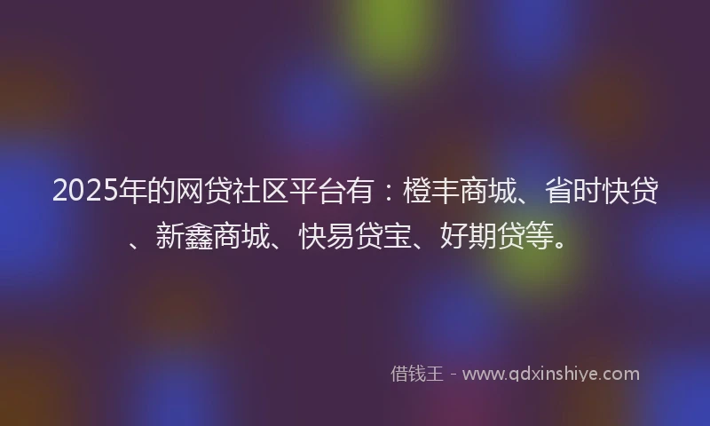 2025年的网贷社区平台有：橙丰商城、省时快贷、新鑫商城、快易贷宝、好期贷等。