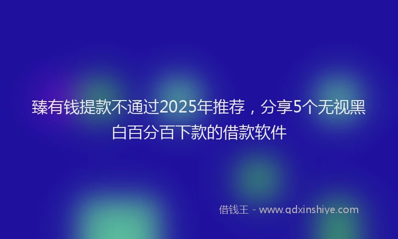 臻有钱提款不通过2025年推荐，分享5个无视黑白百分百下款的借款软件