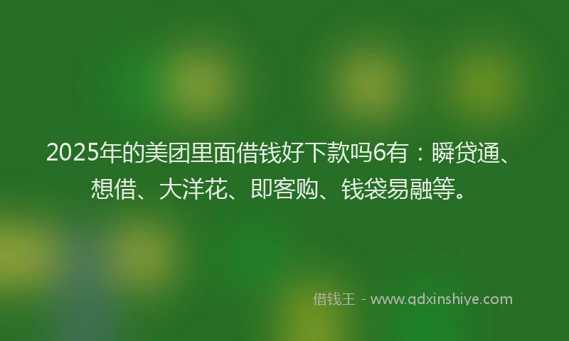 2025年的美团里面借钱好下款吗6有：瞬贷通、想借、大洋花、即客购、钱袋易融等。