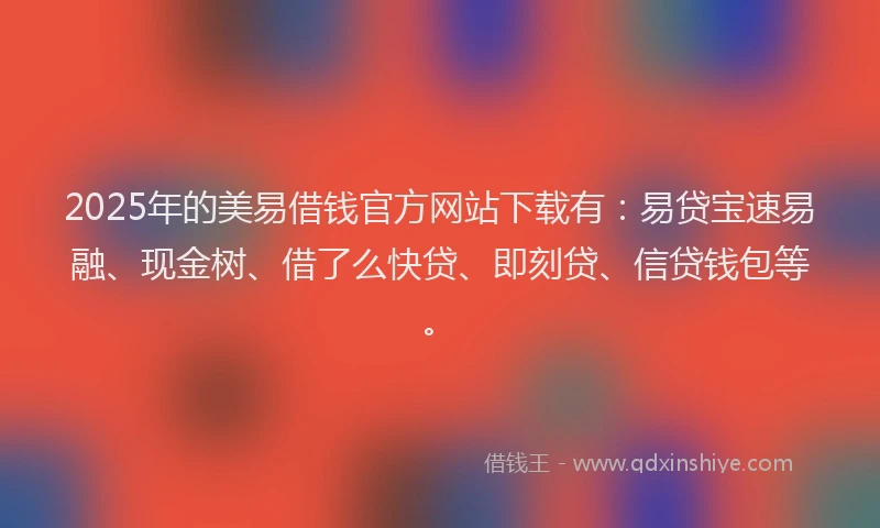 2025年的美易借钱官方网站下载有：易贷宝速易融、现金树、借了么快贷、即刻贷、信贷钱包等。
