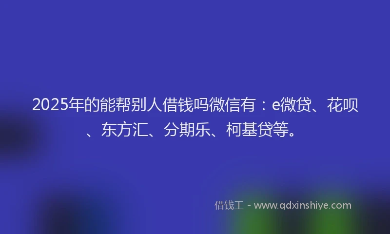 2025年的能帮别人借钱吗微信有：e微贷、花呗、东方汇、分期乐、柯基贷等。