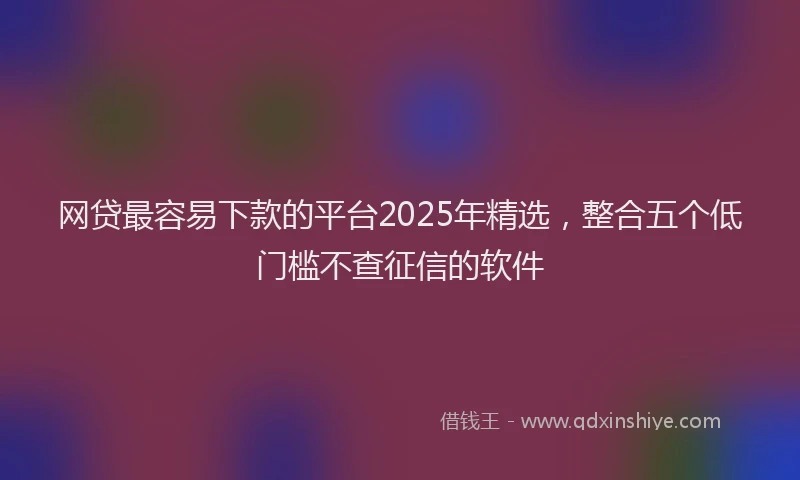 网贷最容易下款的平台2025年精选，整合五个低门槛不查征信的软件