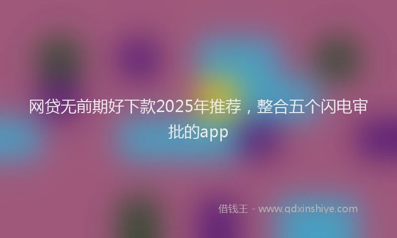 网贷无前期好下款2025年推荐，整合五个闪电审批的app