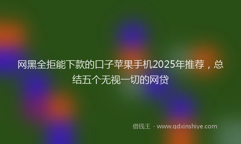网黑全拒能下款的口子苹果手机2025年推荐，总结五个无视一切的网贷