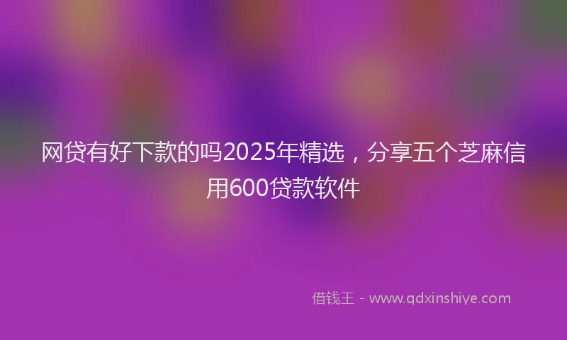 网贷有好下款的吗2025年精选，分享五个芝麻信用600贷款软件