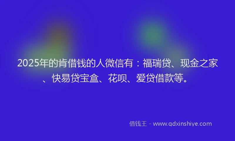 2025年的肯借钱的人微信有：福瑞贷、现金之家、快易贷宝盒、花呗、爱贷借款等。
